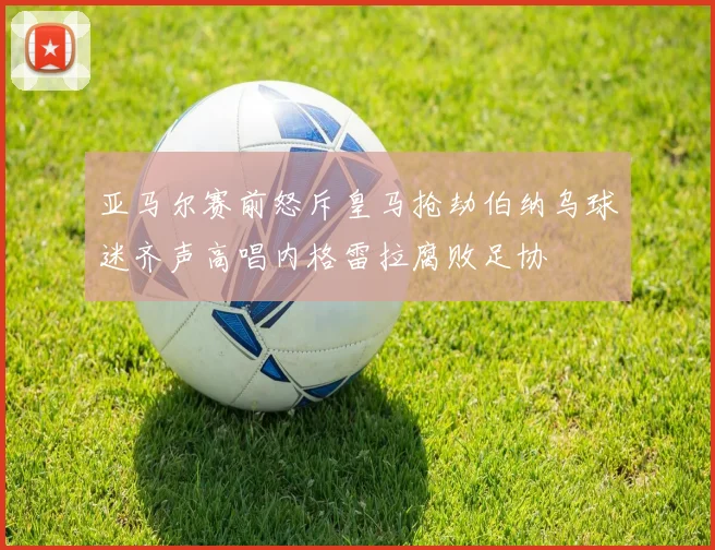 亚马尔赛前怒斥皇马抢劫伯纳乌球迷齐声高唱内格雷拉腐败足协