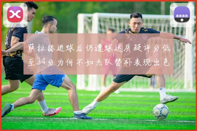 萨拉赫进球后仍遭球迷质疑评分低至34分为何不如杰队替补表现出色