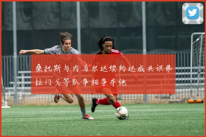 桑托斯与内马尔达续约达成共识弗拉门戈等队争相争夺他