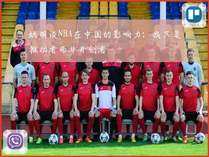 姚明谈NBA在中国的影响力：我只是推动者而非开创者