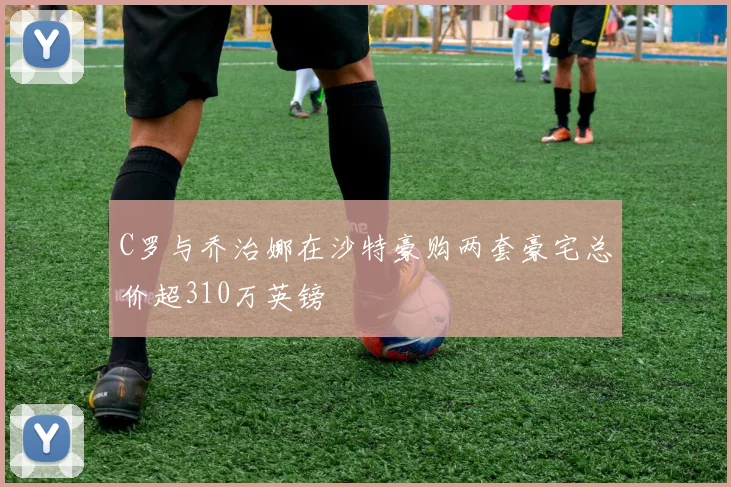C罗与乔治娜在沙特豪购两套豪宅总价超310万英镑