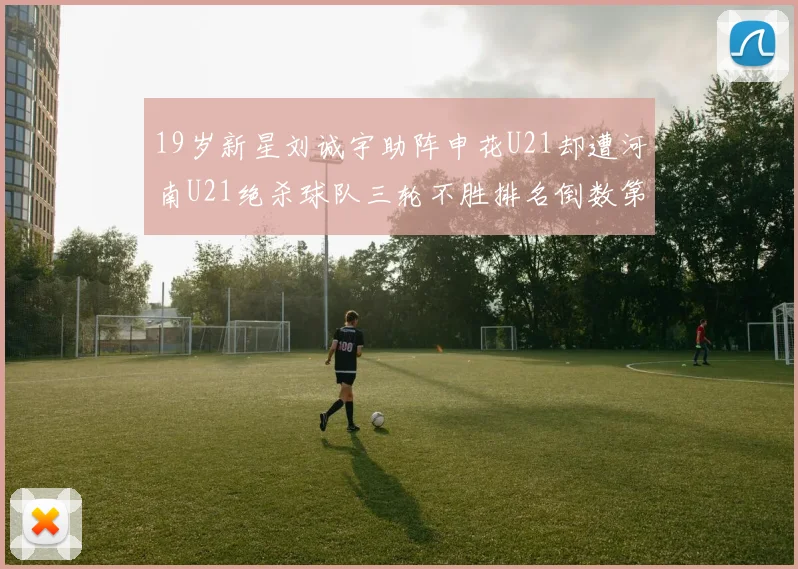 19岁新星刘诚宇助阵申花U21却遭河南U21绝杀球队三轮不胜排名倒数第二