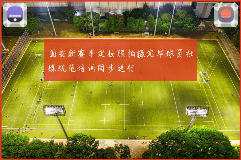 国安新赛季定妆照拍摄完毕球员社媒规范培训同步进行