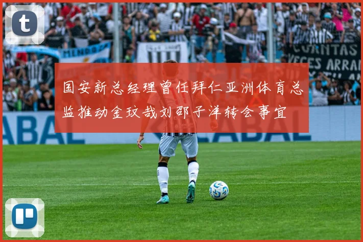 国安新总经理曾任拜仁亚洲体育总监推动金玟哉刘邵子洋转会事宜