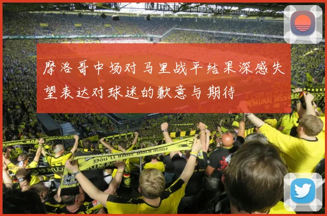 摩洛哥中场对马里战平结果深感失望表达对球迷的歉意与期待