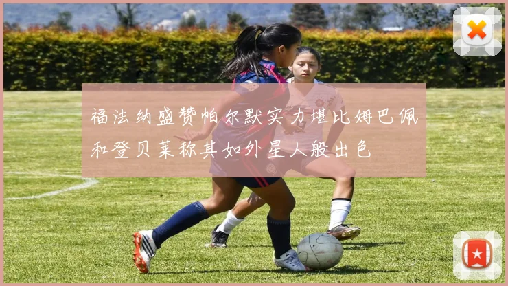 福法纳盛赞帕尔默实力堪比姆巴佩和登贝莱称其如外星人般出色