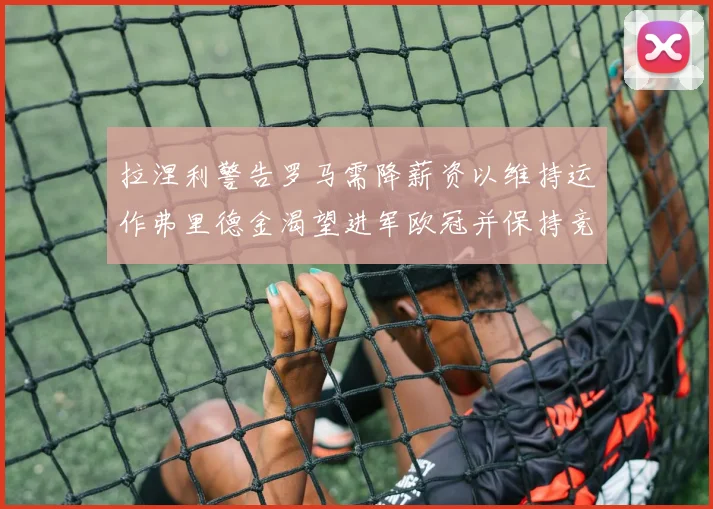 拉涅利警告罗马需降薪资以维持运作弗里德金渴望进军欧冠并保持竞争力