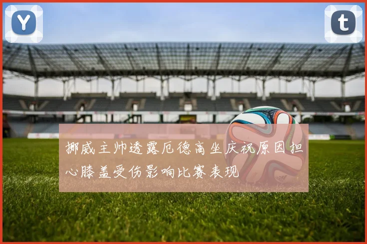挪威主帅透露厄德高坐庆祝原因担心膝盖受伤影响比赛表现