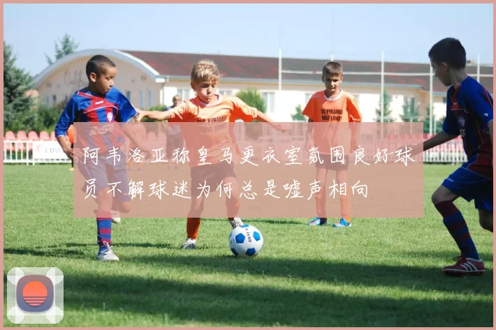 阿韦洛亚称皇马更衣室氛围良好球员不解球迷为何总是嘘声相向