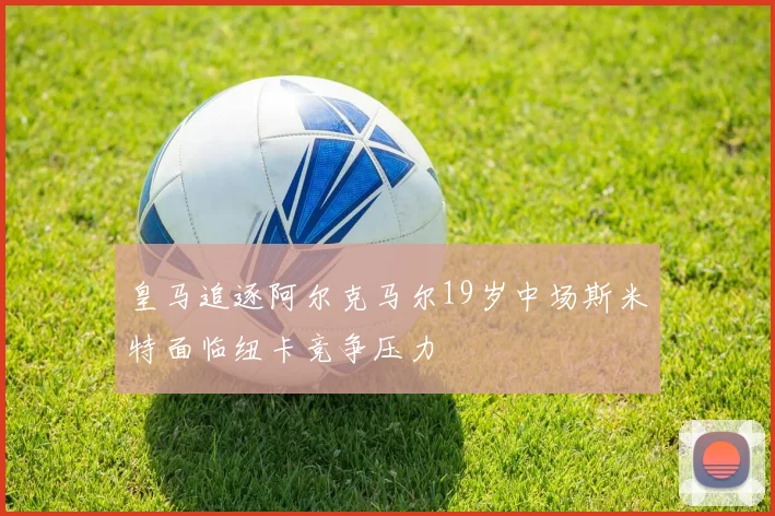 皇马追逐阿尔克马尔19岁中场斯米特面临纽卡竞争压力