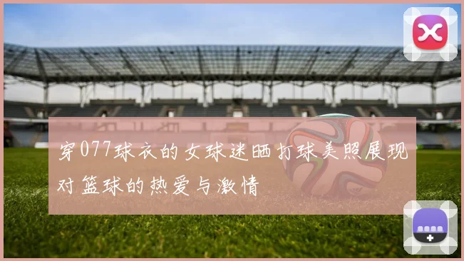 穿077球衣的女球迷晒打球美照展现对篮球的热爱与激情