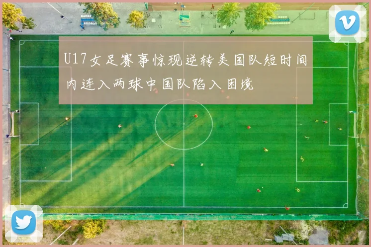 U17女足赛事惊现逆转美国队短时间内连入两球中国队陷入困境