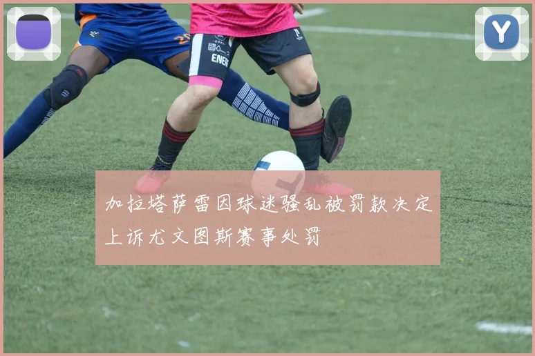 加拉塔萨雷因球迷骚乱被罚款决定上诉尤文图斯赛事处罚