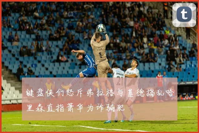 键盘侠们怒斥弗拉格与基德捣乱哈里森直指萧华为诈骗犯
