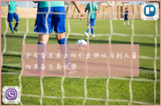 字母哥未来去向引发热议马刺火箭均具备交易优势