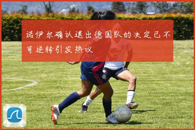 诺伊尔确认退出德国队的决定已不可逆转引发热议