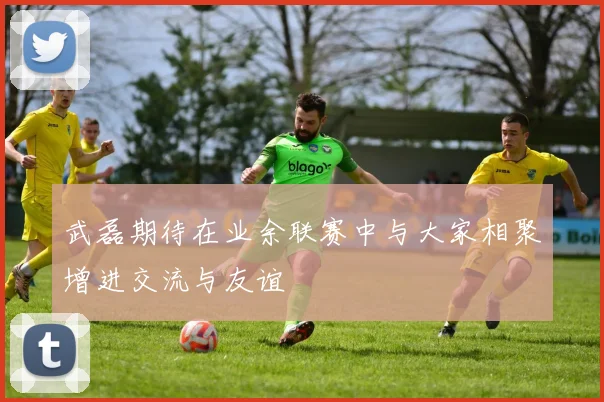 武磊期待在业余联赛中与大家相聚增进交流与友谊
