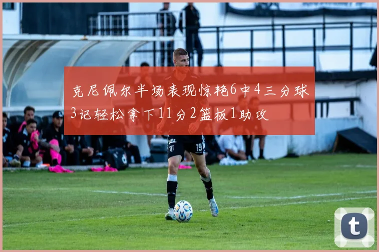 克尼佩尔半场表现惊艳6中4三分球3记轻松拿下11分2篮板1助攻