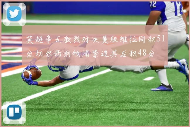 英超争五激烈对决曼联维拉同积51分切尔西利物浦紧追其后积48分