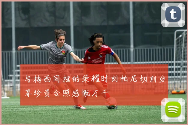 与梅西同框的荣耀时刻帕尼切利分享珍贵合照感慨万千