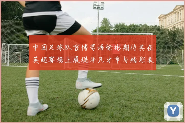 中国足球队官博寄语徐彬期待其在英超赛场上展现非凡才华与精彩表现